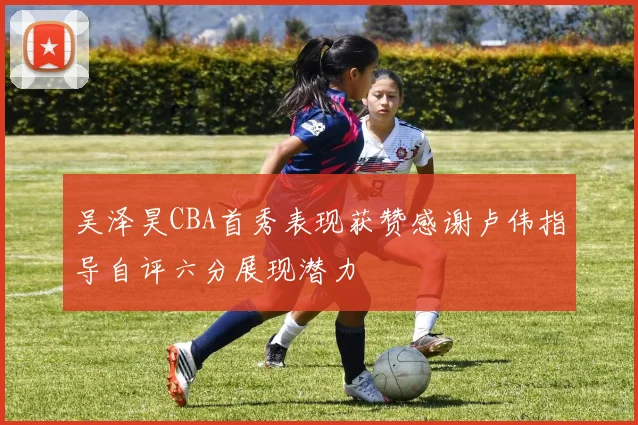 吴泽昊CBA首秀表现获赞感谢卢伟指导自评六分展现潜力